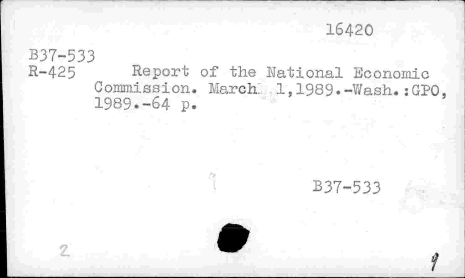 ﻿16420
B37-533
R-425 Report of the National Economic Commission. March. 1,1989.-Wash.:GPO, 1989.-64 p.
B37-533
2.
